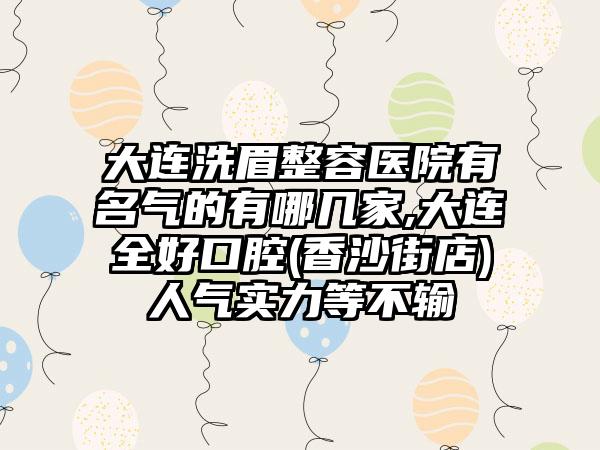 大连洗眉整容医院有名气的有哪几家,大连全好口腔(香沙街店)人气实力等不输