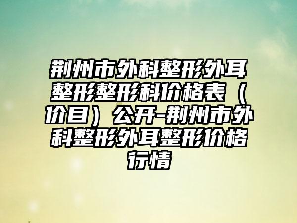 荆州市外科整形外耳整形整形科价格表（价目）公开-荆州市外科整形外耳整形价格行情