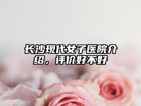 长沙现代女子医院介绍，评价好不好