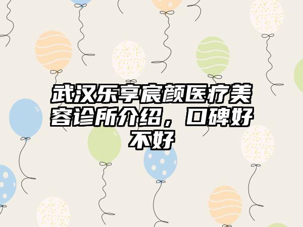 武汉乐享宸颜医疗美容诊所介绍，口碑好不好