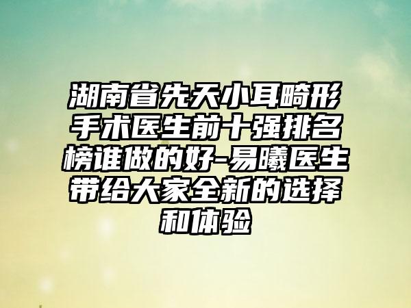 湖南省先天小耳畸形手术医生前十强排名榜谁做的好-易曦医生带给大家全新的选择和体验