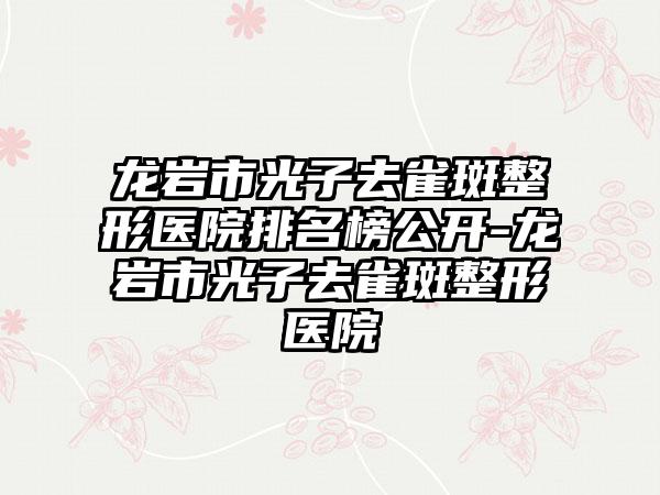 龙岩市光子去雀斑整形医院排名榜公开-龙岩市光子去雀斑整形医院