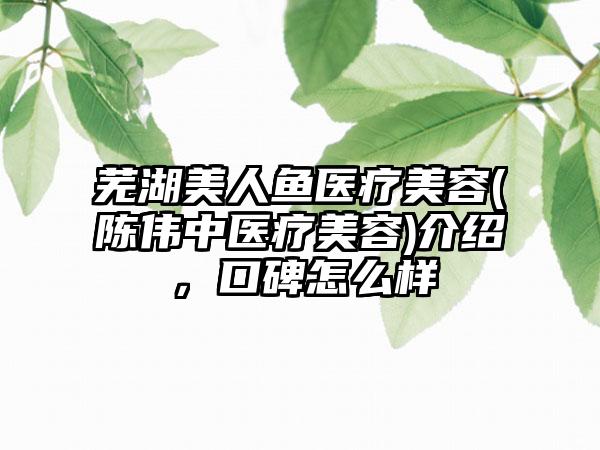 芜湖美人鱼医疗美容(陈伟中医疗美容)介绍，口碑怎么样