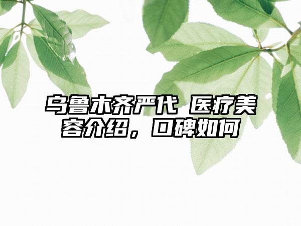 乌鲁木齐严代璟医疗美容介绍，口碑如何