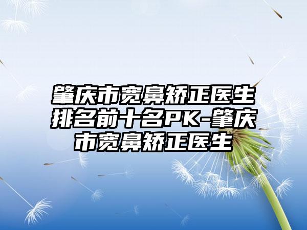 肇庆市宽鼻矫正医生排名前十名PK-肇庆市宽鼻矫正医生