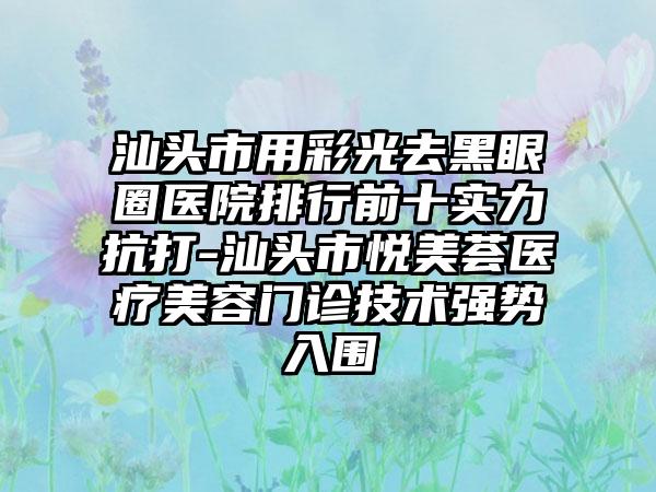 汕头市用彩光去黑眼圈医院排行前十实力抗打-汕头市悦美荟医疗美容门诊技术强势入围