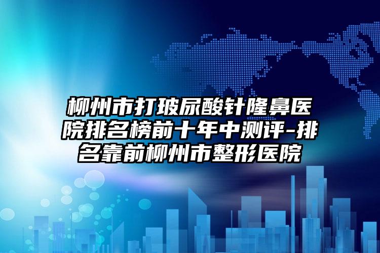 柳州市打玻尿酸针隆鼻医院排名榜前十年中测评-排名靠前柳州市整形医院