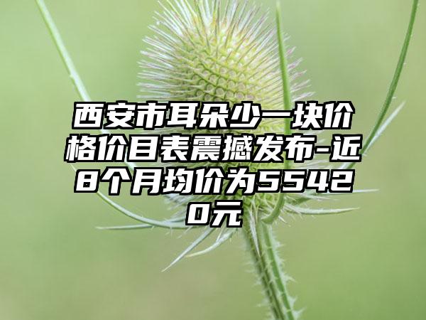 西安市耳朵少一块价格价目表震撼发布-近8个月均价为55420元