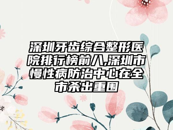 深圳牙齿综合整形医院排行榜前八,深圳市慢性病防治中心在全市杀出重围