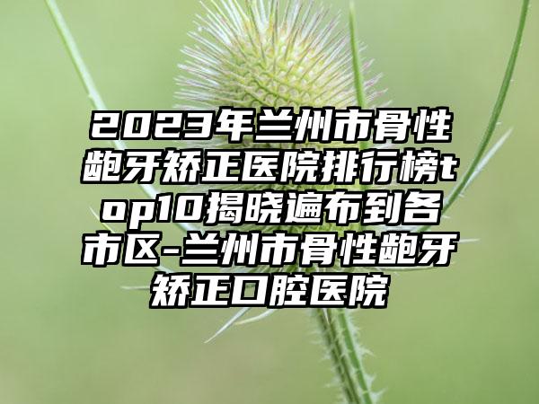 2023年兰州市骨性龅牙矫正医院排行榜top10揭晓遍布到各市区-兰州市骨性龅牙矫正口腔医院