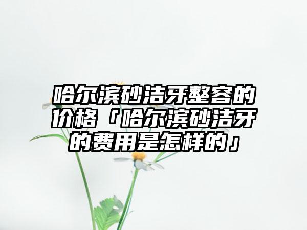 哈尔滨砂洁牙整容的价格「哈尔滨砂洁牙的费用是怎样的」