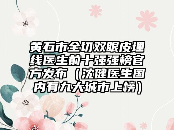 黄石市全切双眼皮埋线医生前十强强榜官方发布（沈健医生国内有九大城市上榜）