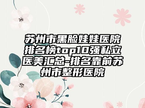 苏州市黑脸娃娃医院排名榜top10强私立医美汇总-排名靠前苏州市整形医院