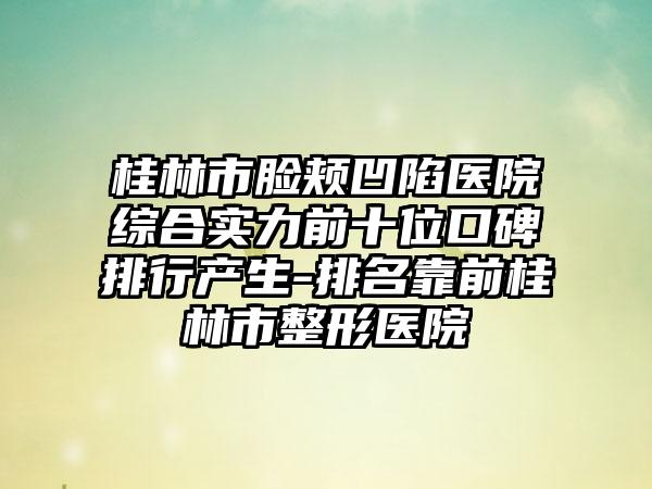 桂林市脸颊凹陷医院综合实力前十位口碑排行产生-排名靠前桂林市整形医院