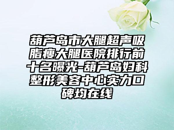 葫芦岛市大腿超声吸脂瘦大腿医院排行前十名曝光-葫芦岛妇科整形美容中心实力口碑均在线
