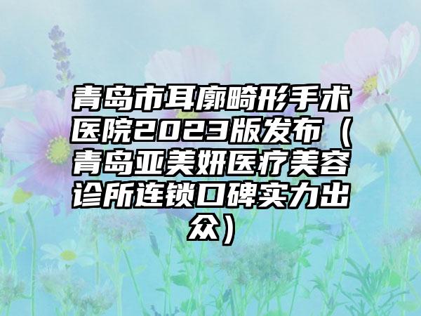 青岛市耳廓畸形手术医院2023版发布（青岛亚美妍医疗美容诊所连锁口碑实力出众）