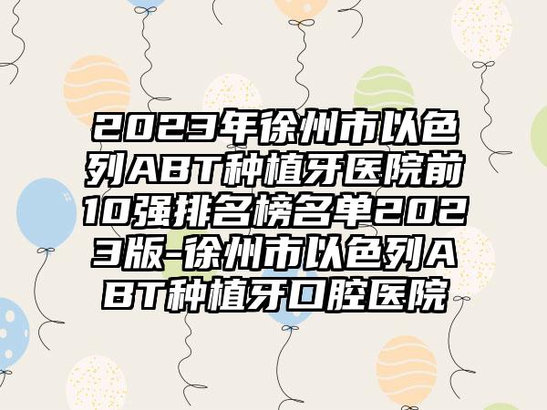 2023年徐州市以色列ABT种植牙医院前10强排名榜名单2023版-徐州市以色列ABT种植牙口腔医院