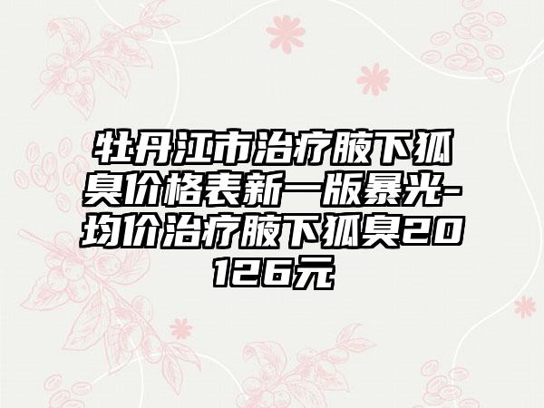 牡丹江市治疗腋下狐臭价格表新一版暴光-均价治疗腋下狐臭20126元