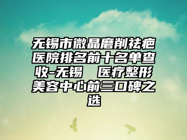 无锡市微晶磨削祛疤医院排名前十名单查收-无锡渼璟医疗整形美容中心前三口碑之选