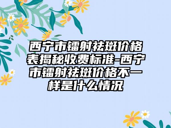 西宁市镭射祛斑价格表揭秘收费标准-西宁市镭射祛斑价格不一样是什么情况