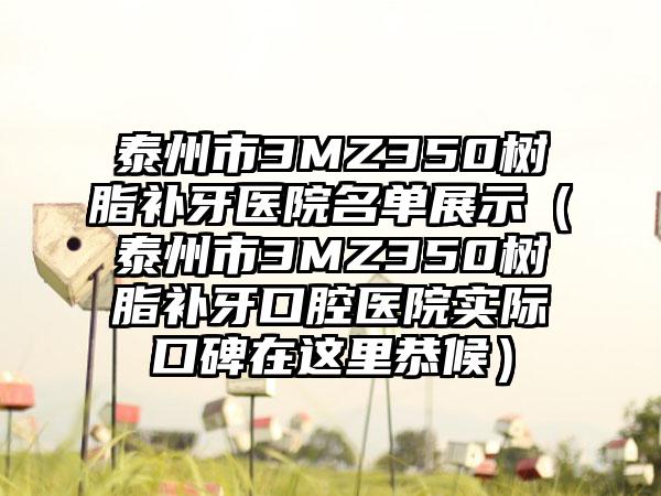 泰州市3MZ350树脂补牙医院名单展示（泰州市3MZ350树脂补牙口腔医院实际口碑在这里恭候）