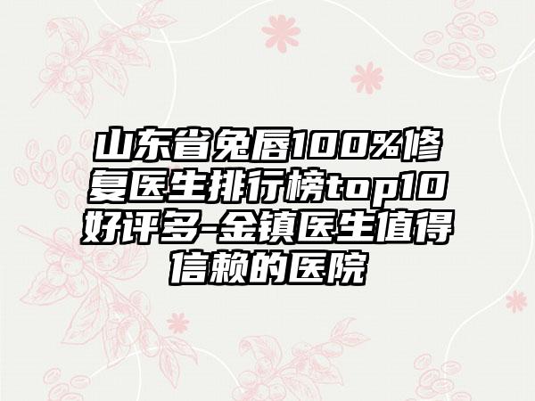 山东省兔唇100%修复医生排行榜top10好评多-金镇医生值得信赖的医院