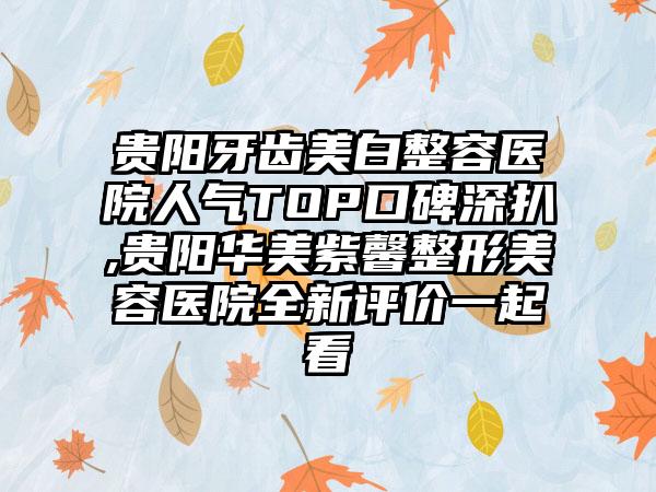 贵阳牙齿美白整容医院人气TOP口碑深扒,贵阳华美紫馨整形美容医院全新评价一起看