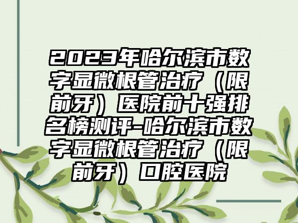2023年哈尔滨市数字显微根管治疗（限前牙）医院前十强排名榜测评-哈尔滨市数字显微根管治疗（限前牙）口腔医院
