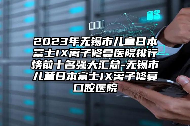 2023年无锡市儿童日本富士IX离子修复医院排行榜前十名强大汇总-无锡市儿童日本富士IX离子修复口腔医院