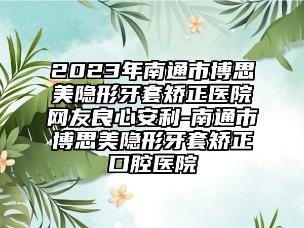 2023年南通市博思美隐形牙套矫正医院网友良心安利-南通市博思美隐形牙套矫正口腔医院