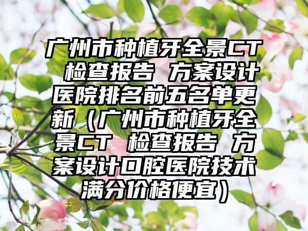 广州市种植牙全景CT 检查报告 方案设计医院排名前五名单更新（广州市种植牙全景CT 检查报告 方案设计口腔医院技术满分价格便宜）