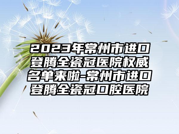 2023年常州市进口登腾全瓷冠医院权威名单来啦-常州市进口登腾全瓷冠口腔医院