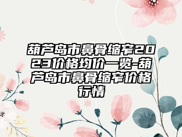 葫芦岛市鼻骨缩窄2023价格均价一览-葫芦岛市鼻骨缩窄价格行情