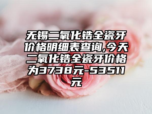 无锡二氧化锆全瓷牙价格明细表查询,今天二氧化锆全瓷牙价格为3738元-53511元