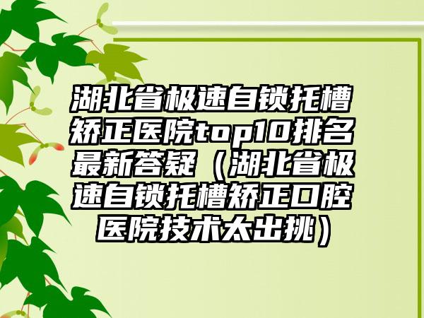 湖北省极速自锁托槽矫正医院top10排名非常新答疑（湖北省极速自锁托槽矫正口腔医院技术太出挑）