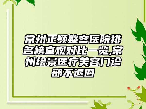 常州正颚整容医院排名榜直观对比一览,常州绘景医疗美容门诊部不退圈