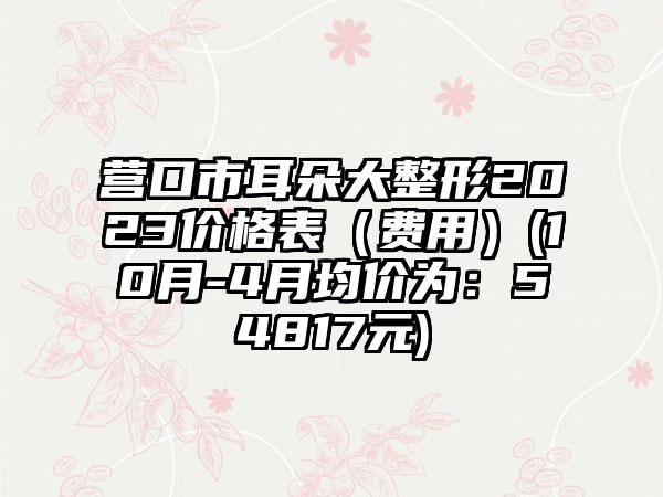 营口市耳朵大整形2023价格表（费用）(10月-4月均价为：54817元)