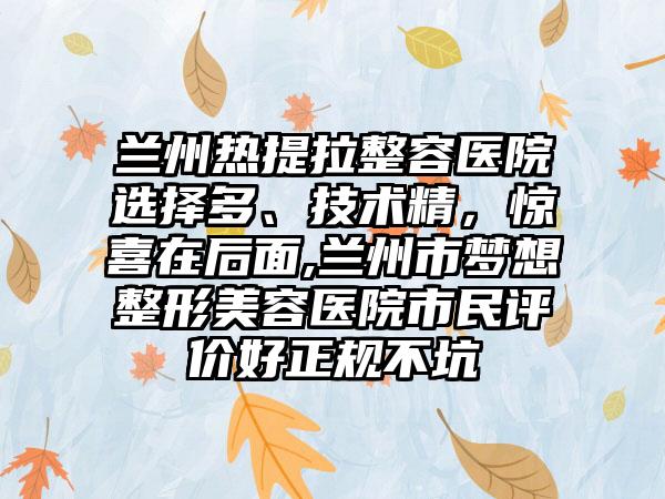 兰州热提拉整容医院选择多、技术精，惊喜在后面,兰州市梦想整形美容医院市民评价好正规不坑