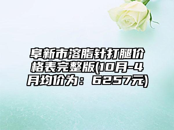 阜新市溶脂针打腿价格表完整版(10月-4月均价为：6257元)