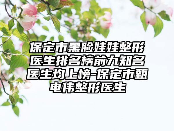 保定市黑脸娃娃整形医生排名榜前九有名医生均上榜-保定市甄电伟整形医生