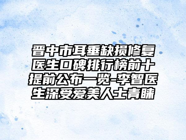 晋中市耳垂缺损修复医生口碑排行榜前十提前公布一览-李智医生深受爱美人士青睐