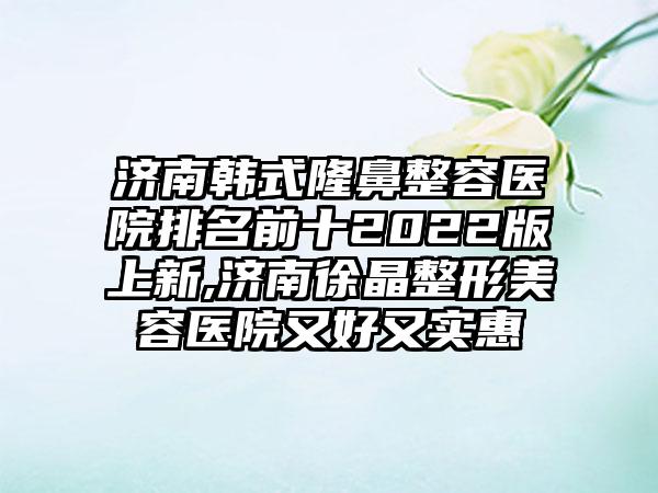 济南韩式隆鼻整容医院排名前十2022版上新,济南徐晶整形美容医院又好又实惠