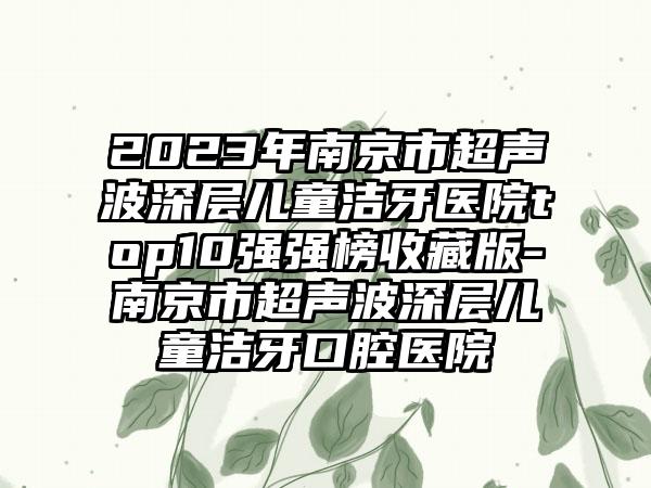 2023年南京市超声波深层儿童洁牙医院top10强强榜收藏版-南京市超声波深层儿童洁牙口腔医院