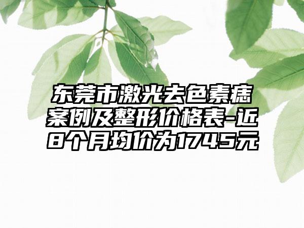 东莞市激光去色素痣实例及整形价格表-近8个月均价为1745元