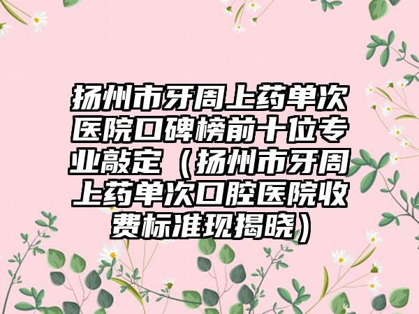 扬州市牙周上药单次医院口碑榜前十位正规敲定（扬州市牙周上药单次口腔医院收费标准现揭晓）