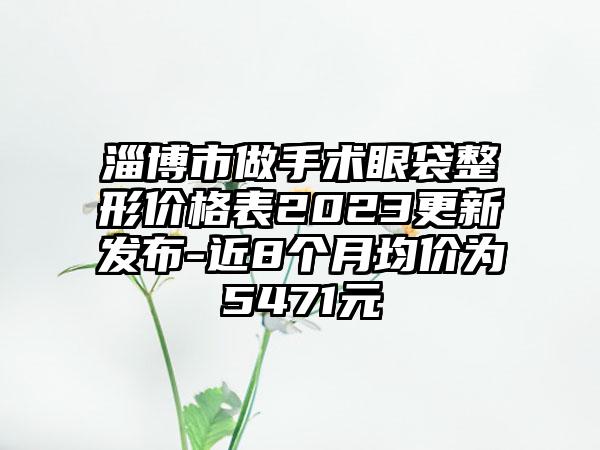 淄博市做手术眼袋整形价格表2023更新发布-近8个月均价为5471元