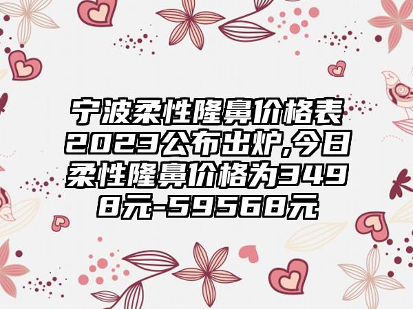 宁波柔性隆鼻价格表2023公布出炉,今日柔性隆鼻价格为3498元-59568元