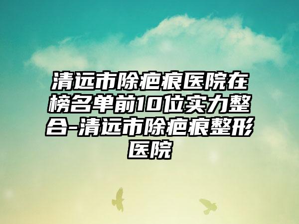 清远市除疤痕医院在榜名单前10位实力整合-清远市除疤痕整形医院