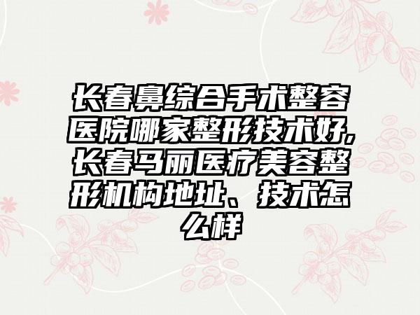 长春鼻综合手术整容医院哪家整形技术好,长春马丽医疗美容整形机构地址、技术怎么样