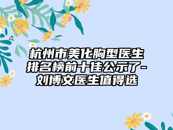 杭州市美化胸型医生排名榜前十佳公示了-刘博文医生值得选